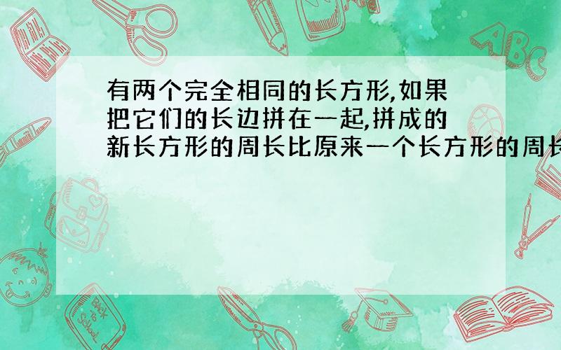 有两个完全相同的长方形,如果把它们的长边拼在一起,拼成的新长方形的周长比原来一个长方形的周长多10厘米,如果把它们的宽边