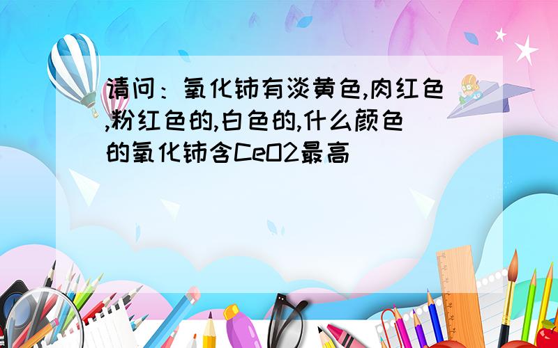 请问：氧化铈有淡黄色,肉红色,粉红色的,白色的,什么颜色的氧化铈含CeO2最高