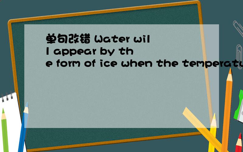 单句改错 Water will appear by the form of ice when the temperatu