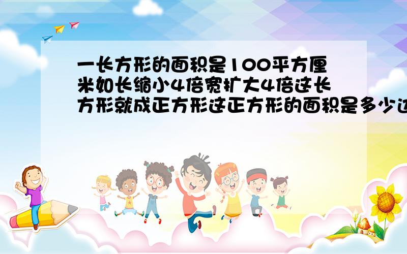 一长方形的面积是100平方厘米如长缩小4倍宽扩大4倍这长方形就成正方形这正方形的面积是多少边长是多少