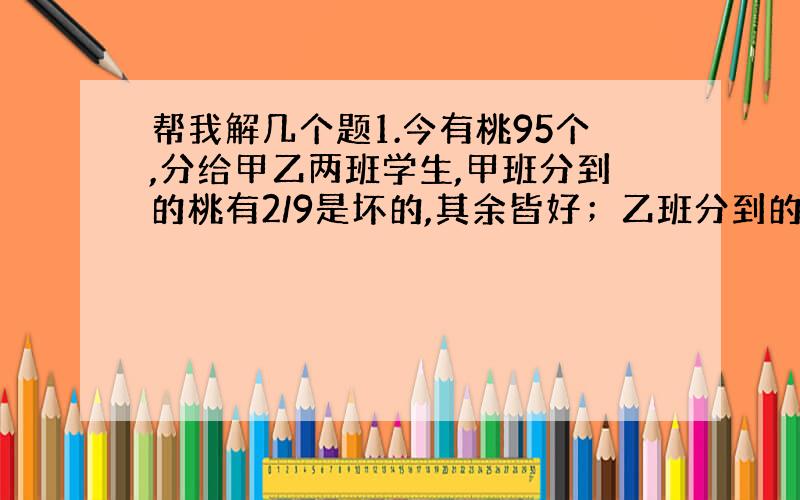 帮我解几个题1.今有桃95个,分给甲乙两班学生,甲班分到的桃有2/9是坏的,其余皆好；乙班分到的桃有3/16是坏的,其余