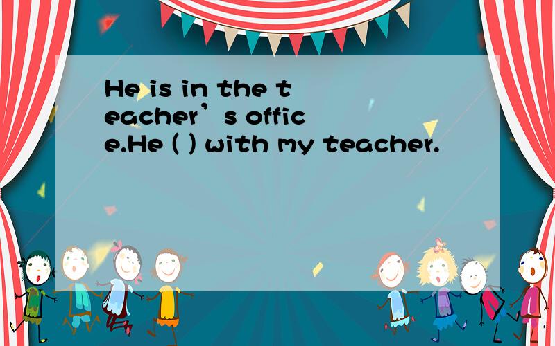 He is in the teacher’s office.He ( ) with my teacher.