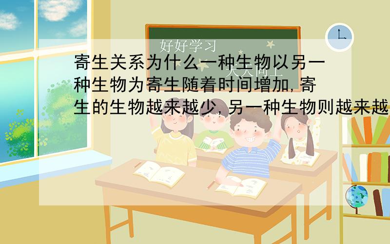 寄生关系为什么一种生物以另一种生物为寄生随着时间增加,寄生的生物越来越少,另一种生物则越来越多?