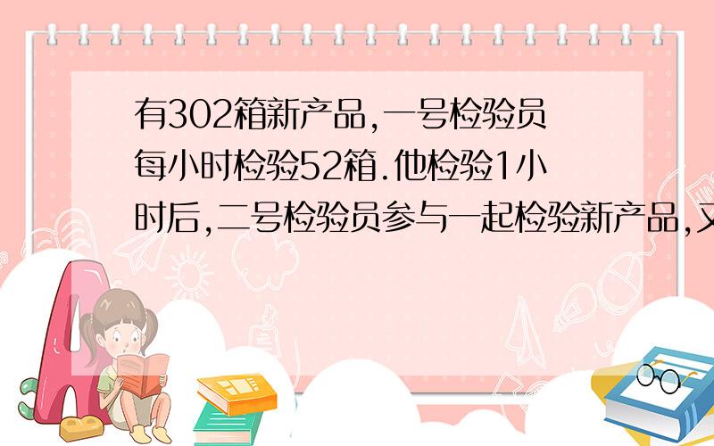 有302箱新产品,一号检验员每小时检验52箱.他检验1小时后,二号检验员参与一起检验新产品,又用了2.5全部检验完.二号