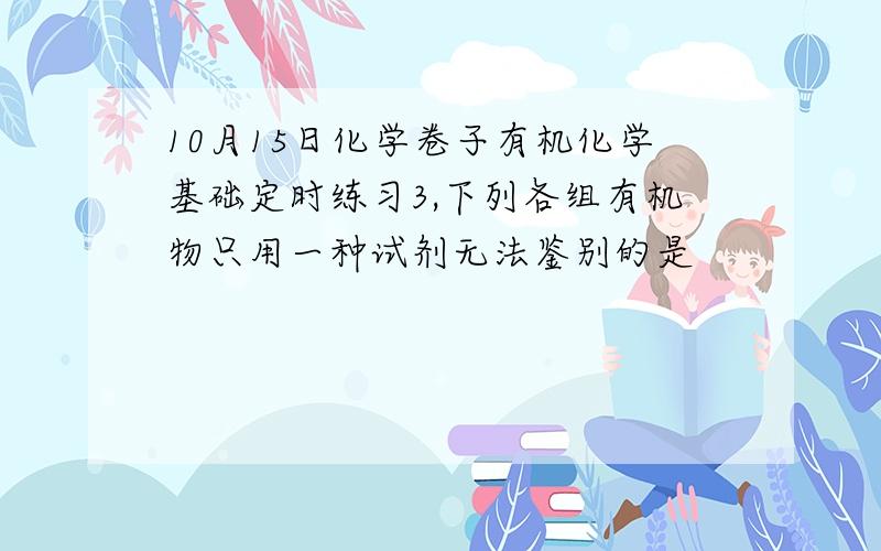 10月15日化学卷子有机化学基础定时练习3,下列各组有机物只用一种试剂无法鉴别的是