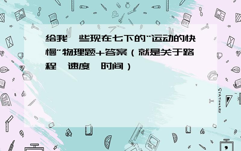 给我一些现在七下的“运动的快慢”物理题+答案（就是关于路程、速度、时间）