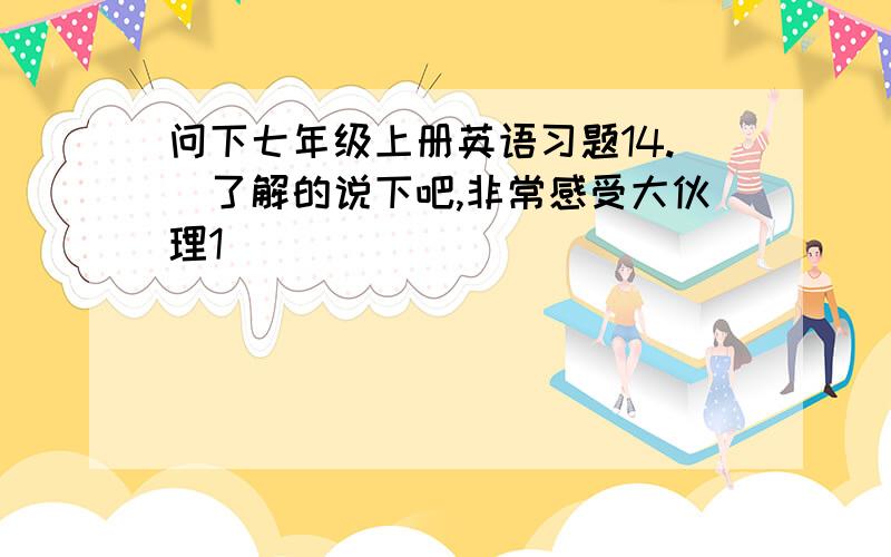 问下七年级上册英语习题14.　了解的说下吧,非常感受大伙理1