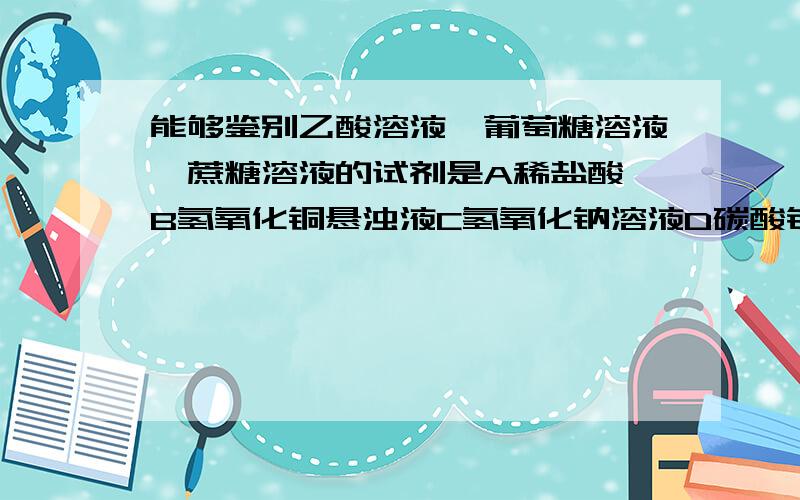 能够鉴别乙酸溶液,葡萄糖溶液,蔗糖溶液的试剂是A稀盐酸 B氢氧化铜悬浊液C氢氧化钠溶液D碳酸钠溶液