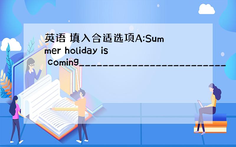 英语 填入合适选项A:Summer holiday is coming_________________________