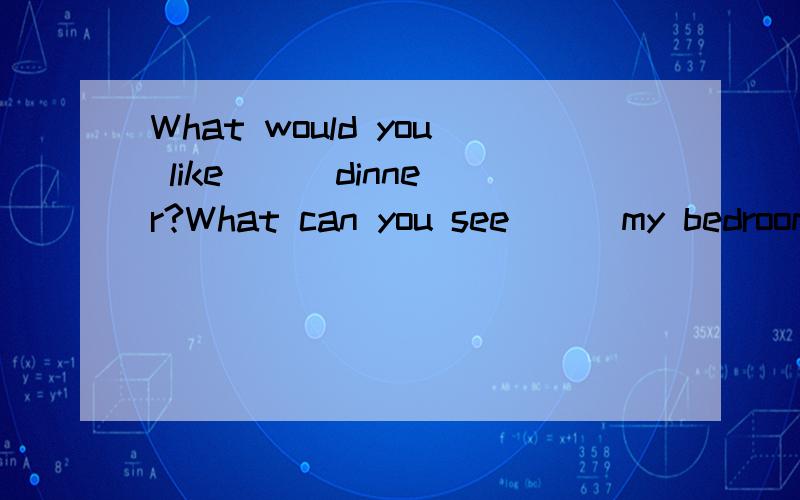 What would you like ( )dinner?What can you see ( )my bedroom