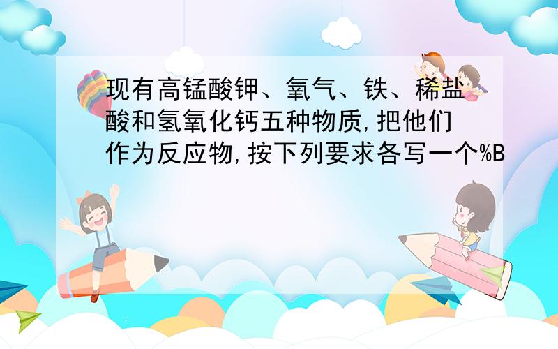 现有高锰酸钾、氧气、铁、稀盐酸和氢氧化钙五种物质,把他们作为反应物,按下列要求各写一个%B