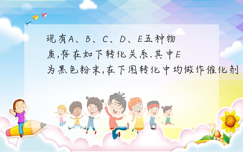 现有A、B、C、D、E五种物质,存在如下转化关系.其中E为黑色粉末,在下图转化中均做作催化剂