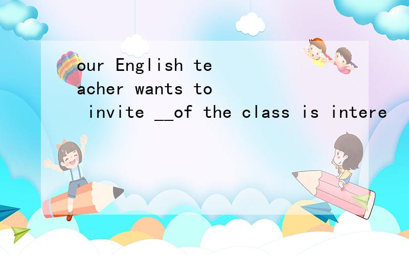 our English teacher wants to invite __of the class is intere