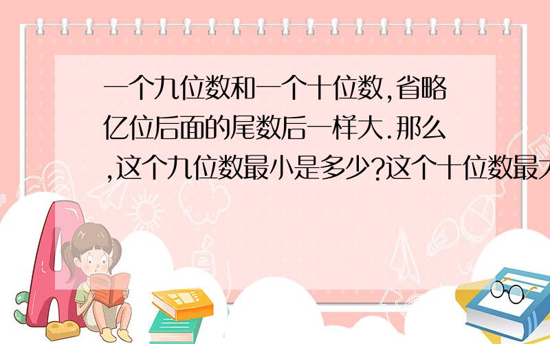 一个九位数和一个十位数,省略亿位后面的尾数后一样大.那么,这个九位数最小是多少?这个十位数最大是多少?