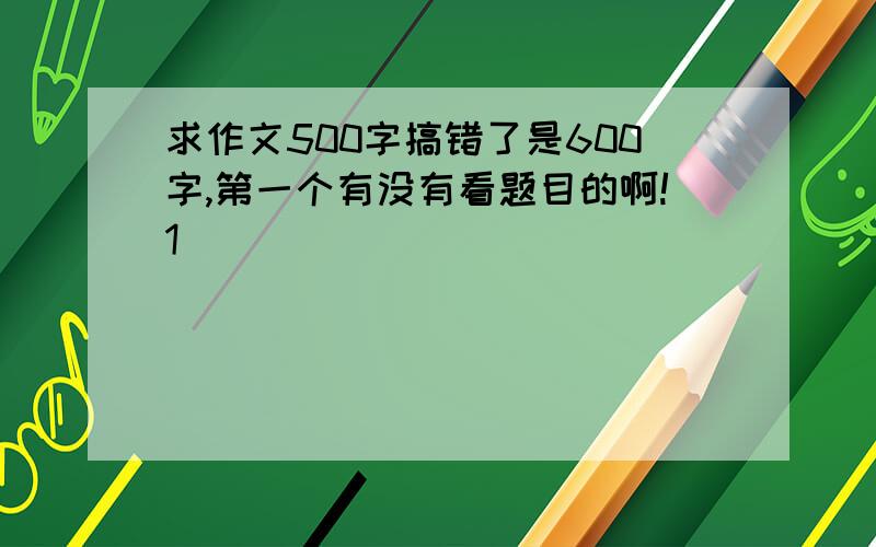 求作文500字搞错了是600字,第一个有没有看题目的啊!1