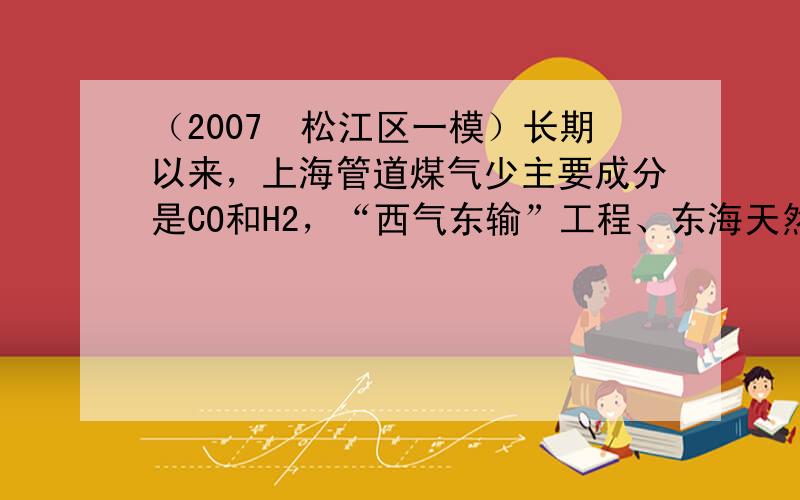 （2007•松江区一模）长期以来，上海管道煤气少主要成分是CO和H2，“西气东输”工程、东海天然气少