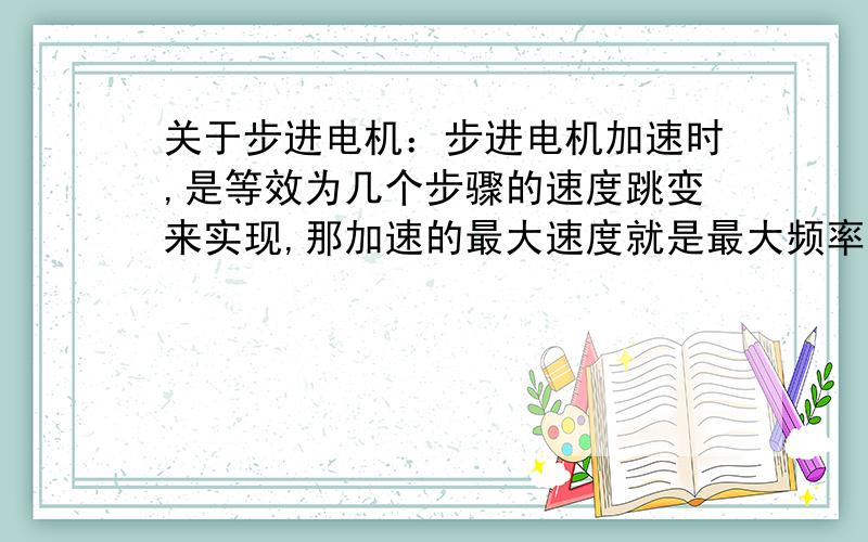 关于步进电机：步进电机加速时,是等效为几个步骤的速度跳变来实现,那加速的最大速度就是最大频率时的速度咯?但是.假设加速用