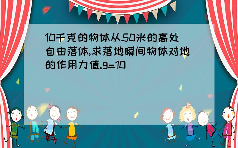 10千克的物体从50米的高处自由落体,求落地瞬间物体对地的作用力值.g=10