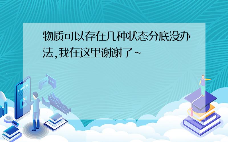 物质可以存在几种状态分底没办法,我在这里谢谢了~