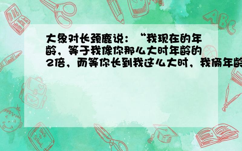 大象对长颈鹿说：“我现在的年龄，等于我像你那么大时年龄的2倍，而等你长到我这么大时，我俩年龄和是65岁．”求大象与长颈鹿