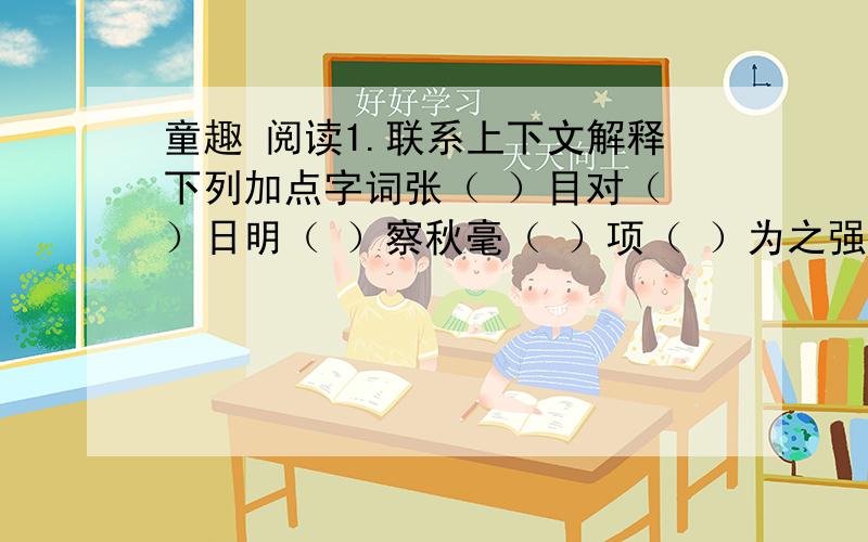 童趣 阅读1.联系上下文解释下列加点字词张（ ）目对（ ）日明（ ）察秋毫（ ）项（ ）为之强( )徐（ ）喷以（ ）烟