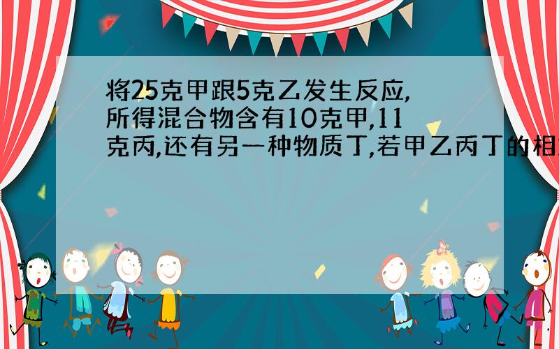 将25克甲跟5克乙发生反应,所得混合物含有10克甲,11克丙,还有另一种物质丁,若甲乙丙丁的相对分子质...