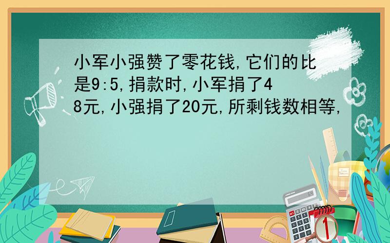 小军小强赞了零花钱,它们的比是9:5,捐款时,小军捐了48元,小强捐了20元,所剩钱数相等,