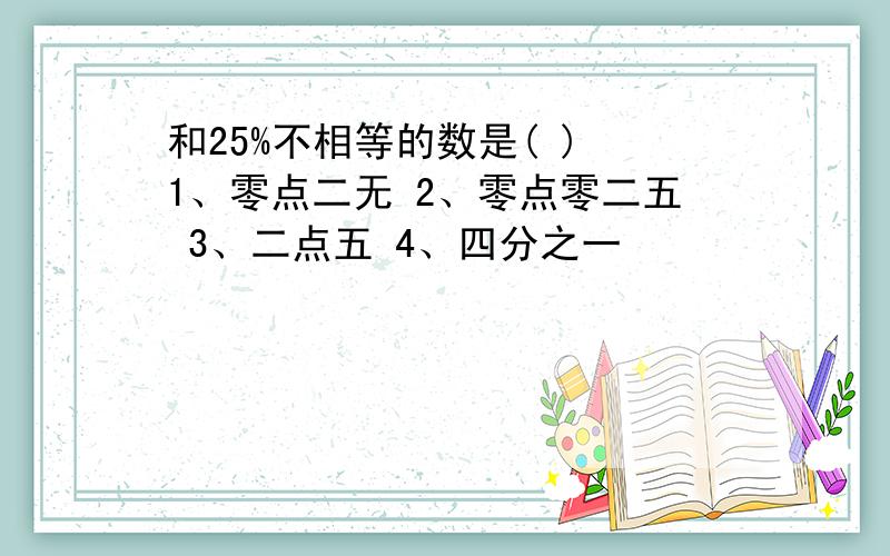 和25%不相等的数是( ) 1、零点二无 2、零点零二五 3、二点五 4、四分之一