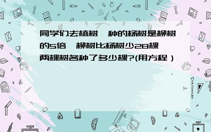 同学们去植树,种的杨树是柳树的5倍,柳树比杨树少28棵,两棵树各种了多少棵?(用方程）