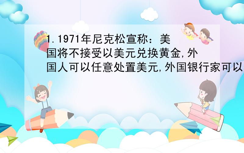 1.1971年尼克松宣称：美国将不接受以美元兑换黄金,外国人可以任意处置美元,外国银行家可以任意决定美元价值.这表明