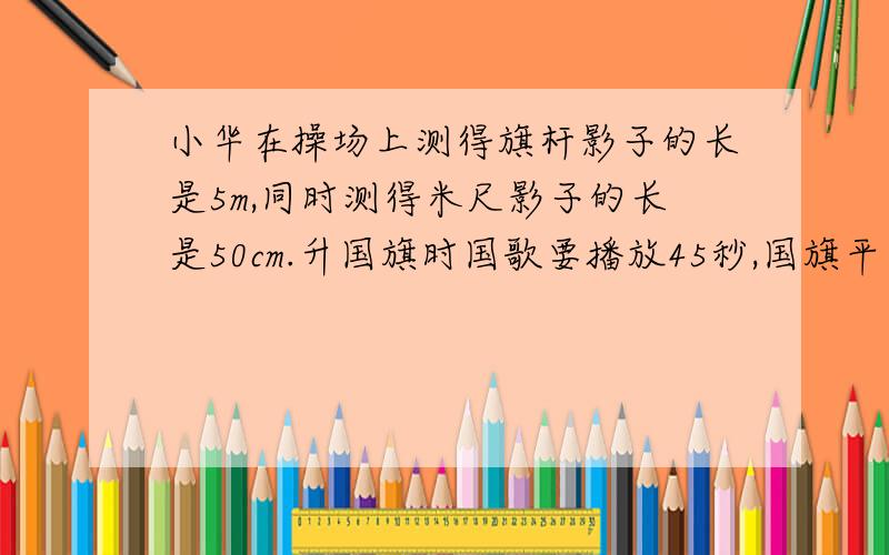 小华在操场上测得旗杆影子的长是5m,同时测得米尺影子的长是50cm.升国旗时国歌要播放45秒,国旗平均每秒大约要上升多少