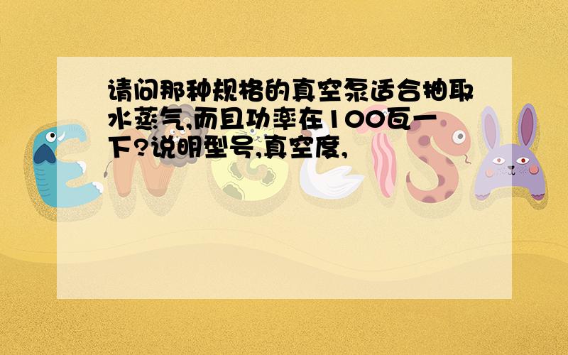 请问那种规格的真空泵适合抽取水蒸气,而且功率在100瓦一下?说明型号,真空度,