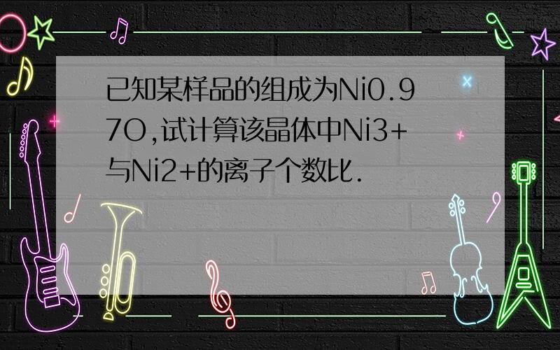 已知某样品的组成为Ni0.97O,试计算该晶体中Ni3+与Ni2+的离子个数比.