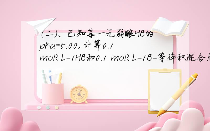 （二）、已知某一元弱酸HB的pKa=5.00,计算0.1mol?L-1HB和0.1 mol?L-1B-等体积混合后溶液的