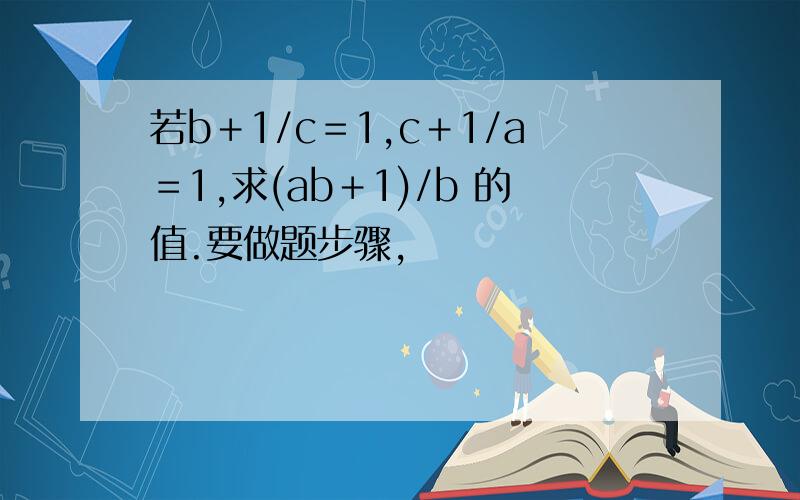 若b＋1/c＝1,c＋1/a＝1,求(ab＋1)/b 的值.要做题步骤,