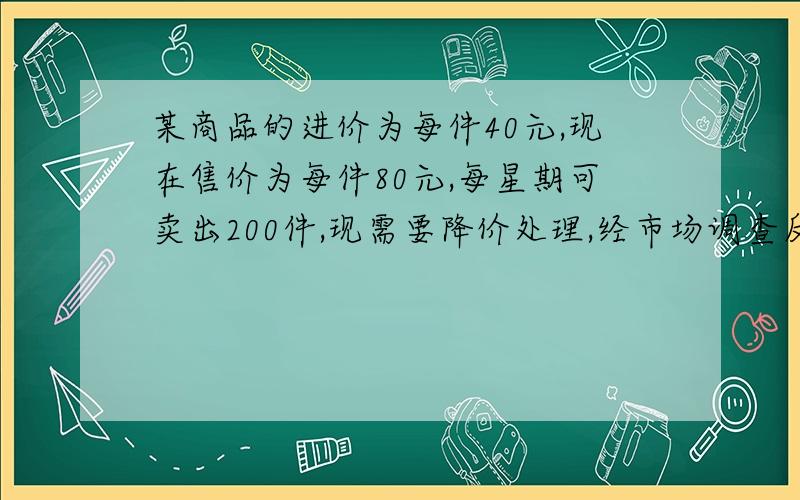 某商品的进价为每件40元,现在售价为每件80元,每星期可卖出200件,现需要降价处理,经市场调查反映,如果售价低于80元