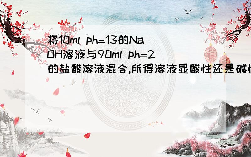 将10ml ph=13的NaOH溶液与90ml ph=2的盐酸溶液混合,所得溶液显酸性还是碱性?