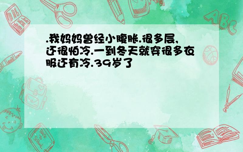 .我妈妈曾经小腹胀.很多层,还很怕冷.一到冬天就穿很多衣服还有冷.39岁了