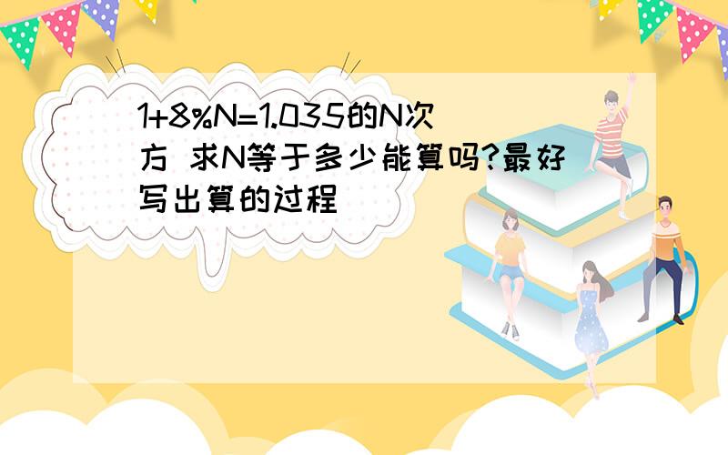 1+8%N=1.035的N次方 求N等于多少能算吗?最好写出算的过程