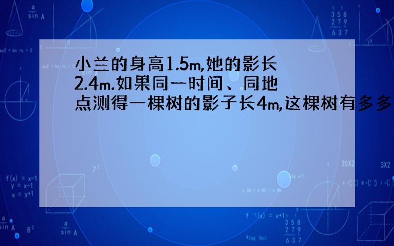 小兰的身高1.5m,她的影长2.4m.如果同一时间、同地点测得一棵树的影子长4m,这棵树有多多高?比例方法做