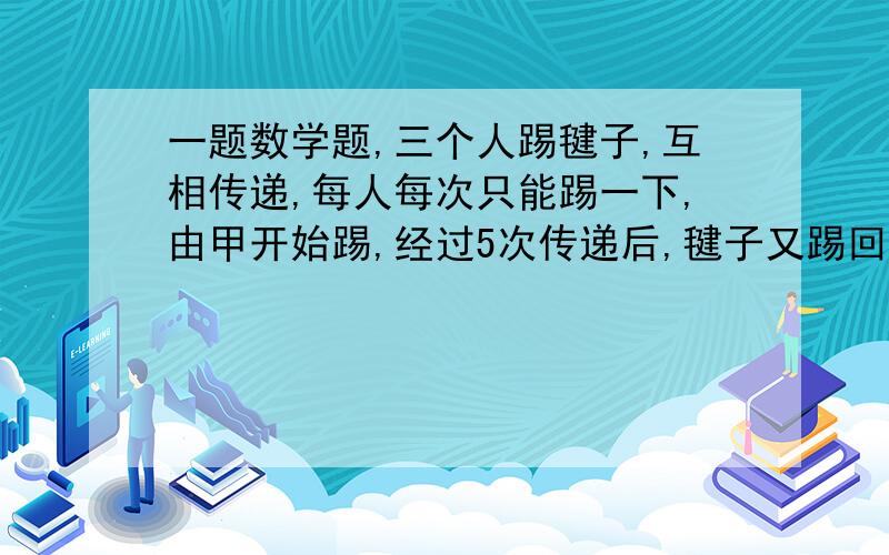 一题数学题,三个人踢毽子,互相传递,每人每次只能踢一下,由甲开始踢,经过5次传递后,毽子又踢回给甲,则不同的传递.答案1