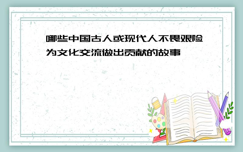 哪些中国古人或现代人不畏艰险为文化交流做出贡献的故事