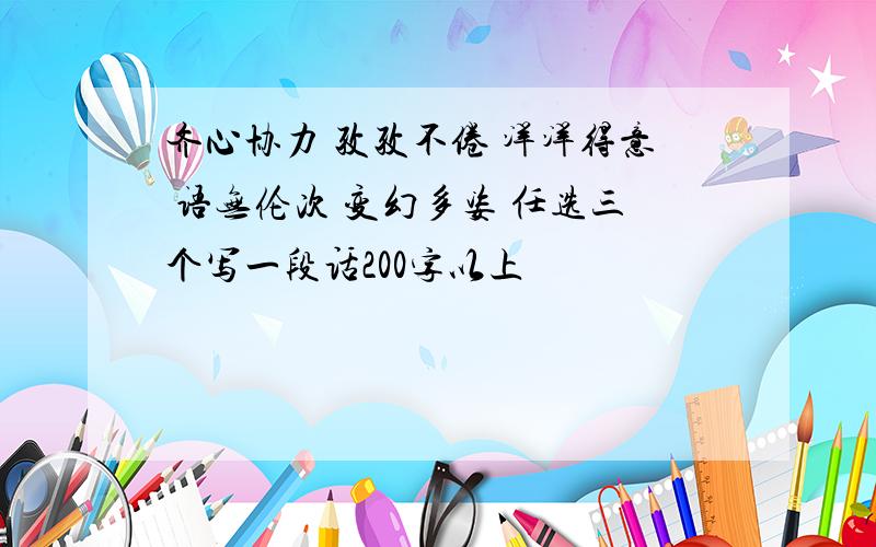 齐心协力 孜孜不倦 洋洋得意 语无伦次 变幻多姿 任选三个写一段话200字以上