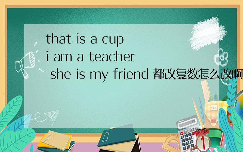 that is a cup i am a teacher she is my friend 都改复数怎么改啊