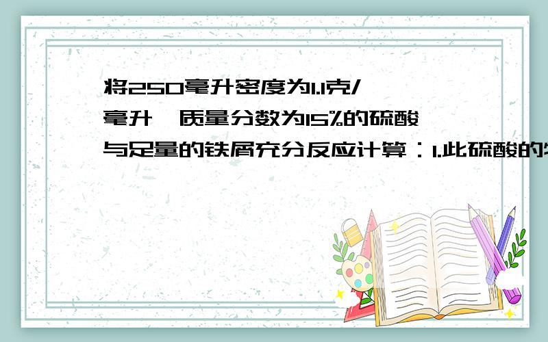 将250毫升密度为1.1克/毫升,质量分数为15%的硫酸与足量的铁屑充分反应计算：1.此硫酸的物质的量的浓度