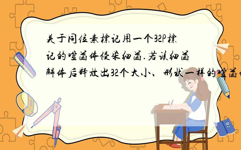 关于同位素标记用一个32P标记的噬菌体侵染细菌.若该细菌解体后释放出32个大小、形状一样的噬菌体,则其中含有32P的噬菌