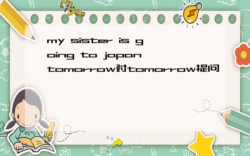 my sister is going to japan tomorrow对tomorrow提问