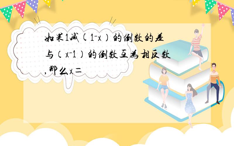 如果1减(1－x）的倒数的差与（x－1）的倒数互为相反数,那么x＝