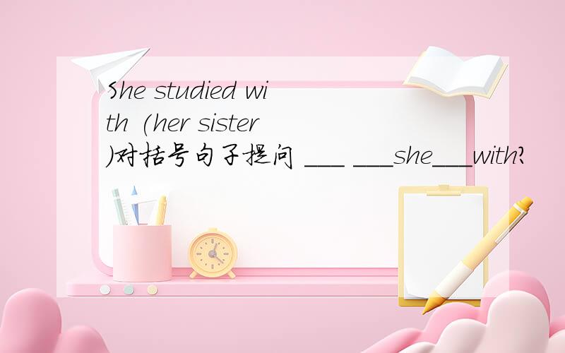 She studied with (her sister)对括号句子提问 ___ ___she___with?