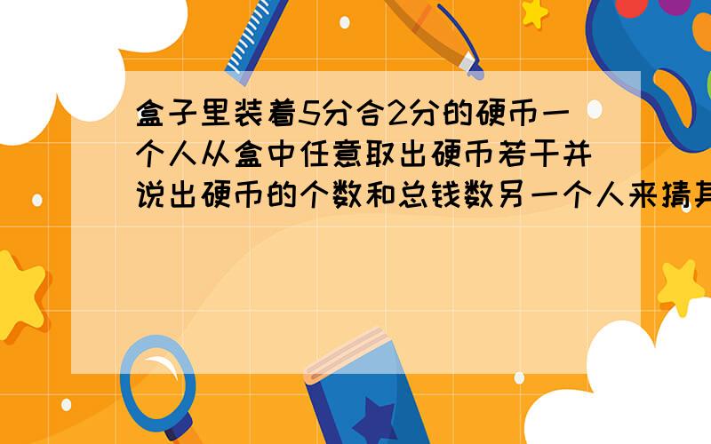 盒子里装着5分合2分的硬币一个人从盒中任意取出硬币若干并说出硬币的个数和总钱数另一个人来猜其中5分硬币有几个